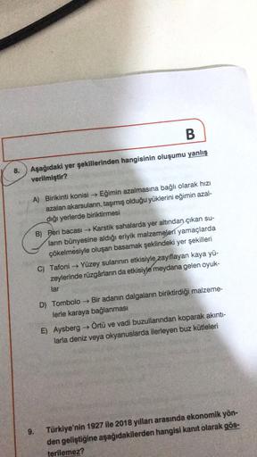 B
8.
Aşağıdaki yer şekillerinden hangisinin oluşumu yanlış
verilmiştir?
A) Birikinti konisi Eğimin azalmasına bağlı olarak hızı
azalan akarsuların, taşımış olduğu yüklerini eğimin azal-
diği yerlerde biriktirmesi
B) Peri bacası → Karstik sahalarda yer altı