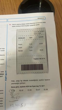 Deneme 5
19. Pelin'in yapmış olduğu market alışverişi sonrasında aldığı
fisteki ürünlerin KDV'll fiyatları aşağıdaki gibidir.
Tarih: 04.10.2021
Saat: 11.30
ÜRÜNLER
KDV
TUTAR
Peynir
%18
23,60
Zeytin
%18
bir koşu
ehizlan
Bardak
%10
33,00
ktasına
nokta-
Toplam: 86,10 TL
inde C
ao
sira-
ükten
Edir?
BENIM HOCAM
Pelin, aldığı fişi dikkatle incelediğinde zeytinin fiyatının
yazmadığını görüyor.
Buna göre, zeytinin KDV'siz fiyatı kaç TL'dir?
Eerim
E) 28
A) 24
B) 25
C) 26
D) 27
unun
56
-110
6760
soru
edir.
aşa-
SININ
29, 50_ss