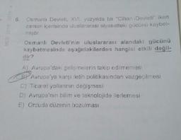 6.
Osmanlı Devleti, XVI. yüzyılda bir "Cihan Devleti' iken
zaman içerisinde uluslararası siyasetteki gücünü kaybet-
miştir
Osmanlı Devleti'nin uluslararası alandaki gücünü
kaybetmesinde aşağıdakilerden hangisi etkili değil-
dir?
A) Avrupa'daki gelişmelerin takip edilmemesi
BY Avrupa'ya karşı fetih politikasından vazgeçilmesi
C) Ticaret yollarının değişmesi
D) Avrupa'nın bilim ve teknolojide ilerlemesi
E) Orduda düzenin bozulması