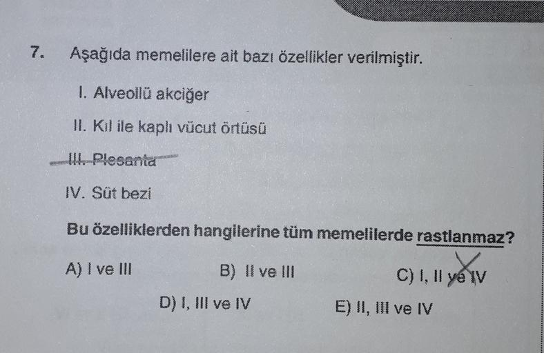 Aşağıda memelilere ait bazı özellikler verilmiştir.
1. Alveollü akciğer
II. Kil ile kaplı vücut örtüsü
W. Plesanta
IV. Süt bezi
Bu özelliklerden hangilerine tüm memelilerde rastlanmaz?
A) I ve III
B) Il ve III
C) I, II ye v
D) 1, III ve IV
E) II, III ve IV