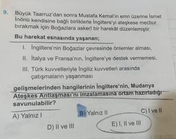 9.
Büyük Taarruz'dan sonra Mustafa Kemal'in emri üzerine İsmet
İnönü kendisine bağlı birliklerle İngiltere'yi ateşkese mecbur
bırakmak için Boğazlara askerî bir harekât düzenlemiştir.
Bu harekat esnasında yaşanan;
1. Ingiltere'nin Boğazlar çevresinde önlemler alması,
II. İtalya ve Fransa'nın, İngiltere'ye destek vermemesi,
III. Türk kuvvetleriyle İngiliz kuvvetleri arasında
çatışmaların yaşanması
gelişmelerinden hangilerinin İngiltere'nin, Mudanya
Ateşkes Antlaşması'nı imzalamasına ortam hazırladığı
savunulabilir?
B) Yalnız II
C) I ve II
A) Yalnız!
E) I, II ve II
D) II ve III