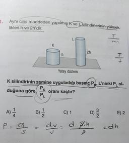 1.
Aynı cins maddeden yapılmış K ve Dsilindirlerinin yüksek-
likleri h ve 2h'dir.
F
F
L
K
2h
h
#12
Yatay düzlem
K silindirinin zemine uyguladığı basınç PX, L'ninki Pol-
Pk
duğuna göre oranı kaçtır?
K
PL
A) 1
B)
C) 1
D)
ml
E) 2
2
P =
g
dyd. Ih zah
sch
=
S