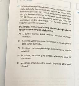 18
17. (1) Tarihini bilmeyen kendini tanıyamaz. (II) Bugünü anla-
mak, geleceğe hazırlanabilmek sağlam ve doğru tarih
kültürünü gerektirir. (III) Gerçek değerlerimizi öğrendiği-
miz gün, kendimizi tanımış ve dünyaya tanıtmış olacağız.
(IV) ilâhî övgüye mazhar olan böyle bir devletin tarihini iyi
tanımalıyız, doğru okumalıyız. (V) Yarınlar, dünün ve
bugünün üzerine kurulacaktır.
Bu parçada numaralandırılmış cümlelerle ilgili olarak
aşağıdakilerin hangisi söylenemez?
A) I. cümle; yapica girişik birleşik, anlamca olumsuz
cümledir.
B) II. cümle; yüklemine göre fiil cümlesi, Yüklemin yerine
göre kuralli cümledir.
C) III. cümle; yapısına göre bağlı, anlamına göre olumlu
cümledir.
D) IV. cümle; yapısına göre birleşik, yüklemine göre fiil
cümlesidir.
E) V. cümle; anlamına göre olumlu yapısına göre basit
cümledir.