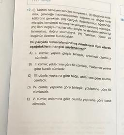 18
17. (1) Tarihini bilmeyen kendini tanıyamaz. (II) Bugünü anla-
mak, geleceğe hazırlanabilmek sağlam ve doğru tarih
kültürünü gerektirir. (III) Gerçek değerlerimizi öğrendiği-
miz gün, kendimizi tanımış ve dünyaya tanıtmış olacağız.
(IV) ilâhî övgüye mazhar olan böyle bir devletin tarihini iyi
tanımalıyız, doğru okumalıyız. (V) Yarınlar, dünün ve
bugünün üzerine kurulacaktır.
Bu parçada numaralandırılmış cümlelerle ilgili olarak
aşağıdakilerin hangisi söylenemez?
A) I. cümle; yapica girişik birleşik, anlamca olumsuz
cümledir.
B) II. cümle; yüklemine göre fiil cümlesi, Yüklemin yerine
göre kuralli cümledir.
C) III. cümle; yapısına göre bağlı, anlamına göre olumlu
cümledir.
D) IV. cümle; yapısına göre birleşik, yüklemine göre fiil
cümlesidir.
E) V. cümle; anlamına göre olumlu yapısına göre basit
cümledir.
