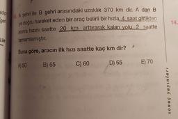 gidip
geri
14.
10. A şehri ile B şehri arasındaki uzaklık 370 km dir. A dan B
ye doğru hareket eden bir araç belirli bir hızla 4 saat gittikten
sonra hızını saatte 20 km arttırarak kalan yolu 2 saatte
tamamlamıştır
.
ile
Buna göre, aracın ilk hızı saatte kaç km dir?
A) 50
B) 55
C) 60
E) 70
D) 65
w
sonuç yayınları