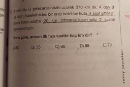 gidip
geri
14.
10. A şehri ile B şehri arasındaki uzaklık 370 km dir. A dan B
ye doğru hareket eden bir araç belirli bir hızla 4 saat gittikten
sonra hızını saatte 20 km arttırarak kalan yolu 2 saatte
tamamlamıştır
.
ile
Buna göre, aracın ilk hızı saatte kaç km dir?
A) 50
B) 55
C) 60
E) 70
D) 65
w
sonuç yayınları
