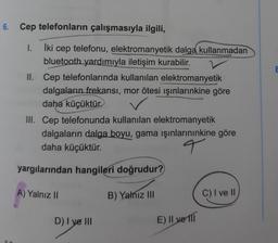 6. Cep telefonların çalışmasıyla ilgili,
&
1.
İki cep telefonu, elektromanyetik dalga kullanmadan
bluetooth yardımıyla iletişim kurabilir.
II. Cep telefonlarında kullanılan elektromanyetik
dalgaların frekansi, mor ötesi ışınlarınkine göre
daha küçüktür.
III. Cep telefonunda kullanılan elektromanyetik
dalgaların dalga boyu, gama ışınlarınınkine göre
daha küçüktür.
q
yargılarından hangileri doğrudur?
A) Yalnız II
B) Yalnız III
C) I ve
D) I ye III
E) Il ve Ill
7