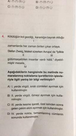 B) M (?) (*)
A) (") (") (?)
C) () (?) (0) 0
)
D) (0) (?)
4.
Kötülüğün kol gezdiği, karanlığın bayrak olduğu
1
zamanlarda her zaman birileri çıkar ortaya.
Stefan Zweig, felaket sürerken Avrupa'da “İyilikle
II
gülümseyebilen insanlar vardı hâlâ." diyebil-
miştir mesela.
IV
Aşağıdakilerin hangisinde bu metinde nu-
maralanmış noktalama işaretlerinin işlevle-
riyle ilgili yanlış bir bilgi verilmiştir?
A) I. yerde virgül, sıralı cümleleri ayırmak için
kullanılmıştır.
B) II. yerde virgül, özneyi ayırmak için kulla-
nılmıştır.
C) III. yerde kesme işareti, özel isimden sonra
gelen çekim ekini ayırmak için kullanılmıştır.
D) IV. yerde nokta, tamamlanmış cümlenin
sonunda kullanılmıştır.