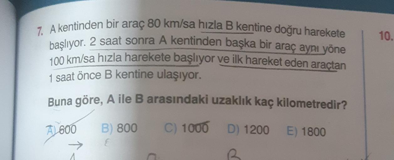 10.
7. A kentinden bir araç 80 km/sa hızla B kentine doğru harekete
başlıyor. 2 saat sonra A kentinden başka bir araç aynı yöne
100 km/sa hızla harekete başlıyor ve ilk hareket eden araçtan
1 saat önce B kentine ulaşıyor.
Buna göre, A ile B arasındaki uzak