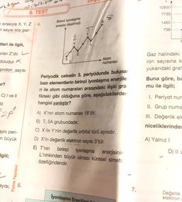 Dizila
extgen
10500
6. TEST
7730
8
1450
4.
sırasıyla X, Y, Z
n sayısı soy gaz-
Birinci iyonlaşma
enerjisi (kkal/mol)
738
T
tleri ile ilgili,
Y
olan Z'dir. L
Z
doludur.
Atom
numarası
Gaz halindeki
ron sayısına k
yukarıdaki graf
proton sayisi
ur?
Buna göre, ba
mu ile ilgili;
Periyodik cetvelin 3. periyodunda buluna,
bazı elementlerin birinci iyonlaşma enerjile
ri ile atom numaralan arasındaki ilişki gra
fikteki gibi olduğuna göre, aşağıdakilerden
hangisi yanlıştır?
C) I ve II
III
22 p
I. Periyot nur
II. Grup numa
III. Değerlik ele
niceliklerinde
zyni peri-
en büyük
A) K’nin atom numarası 18'dir.
B) T, 5A grubundadır.
C) X ile Y'nin değerlik orbital türü aynıdır.
D) X'in değerlik elektron sayısı 3'tür.
E) T'nin
birinci iyonlaşma enerjisinin
L'ninkinden büyük olması küresel simetri
özelliğindendir.
A) Yalnız!
D) II V
Igili;
Palme Yayınevi
ayisi,
7.
lyonlaşma Enerileri
Değerlik
elektron
