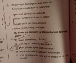 6.
Zil, şal ve gül. Bu bahçede raksın bütün hızı
Şevk akşamında Endülüs üç defa kırmızı
Aşkın sihirli şarkısı yüzlerce dildedir
Ispanya neş'esiyle bu akşam bu zildedir
Yelpaze çevrilir gibi birden dönüşleri
Işveyle devriliş, saçılış, örtünüşleri
Bu dizeler için aşağıdaki yargılardan hangisi doğru de-
ğildir?
()
Rez?
A) Nazım birimi beyittir.
B) Uyak örgüsü "aa-bb-cc" biçimindedir.
C) Divan şiiri geleneğiyle oluşturulmuştur.
D) Ahenk unsuru olarak uyak, redif kullanılmıştır.
E) Imge ve
çağrışımdan uzak, açık ve anlaşılır bir dil kulla-
nılmıştır.
iştır.
ştır.
tir.