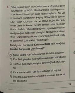 2. Satuk Buğra Han'ın ölümünden sonra yönetime gelen
hükümdarlar da bütün Karahanlıların islamlaştırılma-
Si ve birleştirilmesi için çaba göstermişlerdir. Ne var
ki Karahanlı yönetiminin Baytaş Süleyman'ın oğulları
Ebu'l-Hasan Ali Arslan Han ve Harun Buğra Han kolu
olmak üzere iki koldan devam etmesi, daha başından
itibaren devletin birbirinden bağımsız ayn siyasi yapılara
dönüşeceğinin habercisi olmuştur. Nihayetinde devlet
1041-1042 yıllarında Hocend sinir kabul edilerek Doğu
ve Batı olmak üzere ikiye bölünmüştür.
Bu bilgiden hareketle Karahanlılarla ilgili aşağıda-
kilerden hangisine ulaşılamaz?
A) Satuk Buğra Han'ın Müslüman bir lider olduğuna
B) Eski Türk yönetim geleneklerinin devam ettirildiğine
C) Tarihsel süreç içinde siyasi bütünlüğün bozulduğu-
na
D) Karahanlilan ilk Türk İslam devleti olduğuna
E) Ülke topraklarının hanedanın ortak malı olarak ka-
bul edildiğine
13