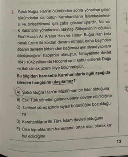 2. Satuk Buğra Han'ın ölümünden sonra yönetime gelen
hükümdarlar da bütün Karahanlıların islamlaştırılma-
Si ve birleştirilmesi için çaba göstermişlerdir. Ne var
ki Karahanlı yönetiminin Baytaş Süleyman'ın oğulları
Ebu'l-Hasan Ali Arslan Han ve Harun Buğra Han kolu
olmak üzere iki koldan devam etmesi, daha başından
itibaren devletin birbirinden bağımsız ayn siyasi yapılara
dönüşeceğinin habercisi olmuştur. Nihayetinde devlet
1041-1042 yıllarında Hocend sinir kabul edilerek Doğu
ve Batı olmak üzere ikiye bölünmüştür.
Bu bilgiden hareketle Karahanlılarla ilgili aşağıda-
kilerden hangisine ulaşılamaz?
A) Satuk Buğra Han'ın Müslüman bir lider olduğuna
B) Eski Türk yönetim geleneklerinin devam ettirildiğine
C) Tarihsel süreç içinde siyasi bütünlüğün bozulduğu-
na
D) Karahanlilan ilk Türk İslam devleti olduğuna
E) Ülke topraklarının hanedanın ortak malı olarak ka-
bul edildiğine
13
