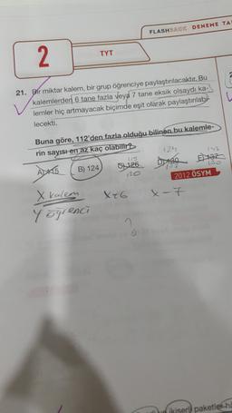 FLASHBACK DENEME TA
2.
TYT
w
21. Bir miktar kalem, bir grup öğrenciye paylaştırılacaktır. Bu
kalemlerden 6 tane fazla veya 7 tane eksik olsaydı ka-
lemler hiç artmayacak biçimde eşit olarak paylaştırılabi
lecekti.
Buna göre, 112'den fazla olduğu bilinen bu kalemle-
rin sayısı en az kaç olabilir?
124
153
B) 124
130
757
Vio
2012 ÖSYM
8126 Dise
X46
x-7
X kalem
Yögrenci
ikiser paketler ha