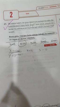 FLASHBACK DENEME TA
2.
TYT
w
21. Bir miktar kalem, bir grup öğrenciye paylaştırılacaktır. Bu
kalemlerden 6 tane fazla veya 7 tane eksik olsaydı ka-
lemler hiç artmayacak biçimde eşit olarak paylaştırılabi
lecekti.
Buna göre, 112'den fazla olduğu bilinen bu kalemle-
rin sayısı en az kaç olabilir?
124
153
B) 124
130
757
Vio
2012 ÖSYM
8126 Dise
X46
x-7
X kalem
Yögrenci
ikiser paketler ha
