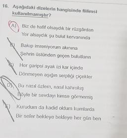 16. Aşağıdaki dizelerin hangisinde fiilimsi
kullanılmamıştır?
A) Biz de hafif olsaydık bir rüzgârdan
Yer alsaydık şu bulut kervanında
B) Bakip imreniyorum akınına
Şehrin üstünden geçen bulutların
Her garipsi ayak izi kar içinde
Dönmeyen aşığın serptiği çiçekler
D) Bu nasıl özlem, nasıl kahroluş
Böyle bir sevdayi kimse görmemiş
Kurudum da kadid oldum kumlarda
Bir sefer bekleye bekleye her gün ben