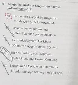 16. Aşağıdaki dizelerin hangisinde fiilimsi
kullanılmamıştır?
A) Biz de hafif olsaydık bir rüzgârdan
Yer alsaydık şu bulut kervanında
B) Bakip imreniyorum akınına
Şehrin üstünden geçen bulutların
Her garipsi ayak izi kar içinde
Dönmeyen aşığın serptiği çiçekler
D) Bu nasıl özlem, nasıl kahroluş
Böyle bir sevdayi kimse görmemiş
Kurudum da kadid oldum kumlarda
Bir sefer bekleye bekleye her gün ben
