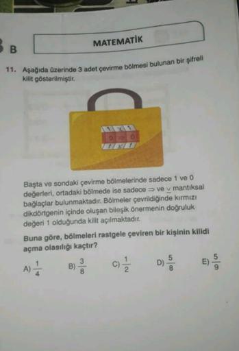 MATEMATIK
B
11. Aşağıda üzerinde 3 adet çevirme bölmesi bulunan bir şifreli
kilit gösterilmiştir.
0 0
Başta ve sondaki çevirme bölmelerinde sadece 1 ve O
değerleri, ortadaki bölmede ise sadece ve v mantıksal
bağlaçlar bulunmaktadır. Bölmeler çevrildiğinde 