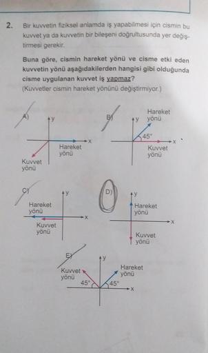 2.
Bir kuvvetin fiziksel anlamda iş yapabilmesi için cismin bu
kuvvet ya da kuvvetin bir bileşeni doğrultusunda yer değiş-
tirmesi gerekir.
Buna göre, cismin hareket yönü ve cisme etki eden
kuvvetin yönü aşağıdakilerden hangisi gibi olduğunda
cisme uygulan
