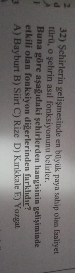 2
d
32) Şehirlerin gelişmesinde en büyük paya sahip olan faaliyet
türü, o şehrin asıl fonksiyonunu belirler.
Buna göre aşağıdaki şehirlerden hangisinin gelişiminde
etkili olan fonksiyon diğerlerinden farklıdır?
A) Bayburt B) Siirt C) Rize D) Kırıkkale E) Yozgat
3
