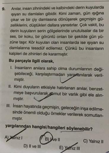 9.
Anilar, insan zihnindeki ve kalbindeki derin kuyularda
işıyan su damlaları gibidir. Kimi zaman, gün işığına
çıkar ve bir çiy damlasına dönüşerek geçmişin gü-
zelliklerini, düştükleri dallara yansıtırlar. Çok vakit, bu
derin kuyuların serin gölgelerinde 