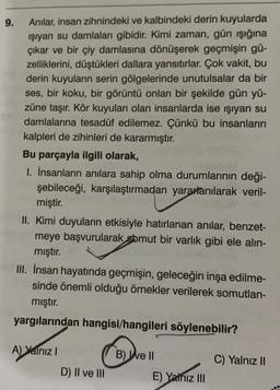 9.
Anilar, insan zihnindeki ve kalbindeki derin kuyularda
işıyan su damlaları gibidir. Kimi zaman, gün işığına
çıkar ve bir çiy damlasına dönüşerek geçmişin gü-
zelliklerini, düştükleri dallara yansıtırlar. Çok vakit, bu
derin kuyuların serin gölgelerinde unutulsalar da bir
ses, bir koku, bir görüntü onları bir şekilde gün yü-
züne taşır. Kör kuyuları olan insanlarda ise işıyan su
damlalarına tesadüf edilemez. Çünkü bu insanların
kalpleri de zihinleri de kararmıştır.
Bu parçayla ilgili olarak,
1. İnsanların anılara sahip olma durumlarının deği-
şebileceği, karşılaştırmadan yararlanılarak veril-
miştir.
II. Kimi duyuların etkisiyle hatırlanan anılar, benzet-
meye başvurularak somut bir varlık gibi ele alin-
mıştır.
III. İnsan hayatında geçmişin, geleceğin inşa edilme-
sinde önemli olduğu örnekler verilerek somutlan-
mıştır.
yargılarından hangisi/hangileri söylenebilir?
A) yalnız
B) Well
C) Yalnız II
D) II ve III
E) Yalnız III