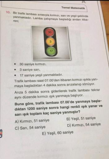 Temel Matematik
10. Bir trafik lambası sırasıyla kırmızı, sarı ve yeşil şeklinde
yanmaktadır. Lamba çalışmaya başladığı andan itiba-
ren;
30
17
.
.
30 saniye kırmızı,
3 saniye sari,
17 saniye yeşil yanmaktadır.
Trafik lambası saat 07.00'den itibaren kırmız