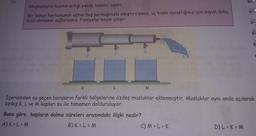 16.
Akışkanların hızının artığı yerde basıncı azalır.
Bir bahçe hortumunun ağzını boş parmağınızla sıkıştırırsanız, uç kısmı daraltığınız için suyun daha
hızlı akmasını sağlarsanız. Fiskiyeler böyle çalışır.
K
M
İçerisinden su geçen boruların farklı bölgelerine özdeş musluklar eklenmiştir. Musluklar aynı anda açılarak
özdeş K, L ve M kapları su ile tamamen dolduruluyor.
Buna göre, kapların dolma süreleri arasındaki ilişki nedir?
A) K > L > M
B) KOLEM
C) M > L >K
D) L >> M
