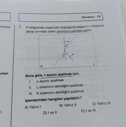 Deneme - 18
mzuna
7.
K bölgesinde oluşturulan doğrusal bir dalganın L bölgesine
geçişi anındaki üstten görünümü şekildeki gibidir.
K
arken
Buna göre, o açısını azaltmak için;
1.
a açısını azaltmak
II. L ortamının derinliğini azaltmak
III. Kortamının derinliğini azaltmak
işlemlerinden hangileri yapılabilir?
A) Yalnız!
B) Yalnız II
C) Yalnız III
D) I ve II
E) I ve III
1