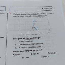 Deneme - 18
mzuna
7.
K bölgesinde oluşturulan doğrusal bir dalganın L bölgesine
geçişi anındaki üstten görünümü şekildeki gibidir.
K
arken
Buna göre, o açısını azaltmak için;
1.
a açısını azaltmak
II. L ortamının derinliğini azaltmak
III. Kortamının derinliğini azaltmak
işlemlerinden hangileri yapılabilir?
A) Yalnız!
B) Yalnız II
C) Yalnız III
D) I ve II
E) I ve III
1
