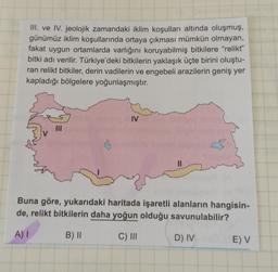 III. ve IV. jeolojik zamandaki iklim koşulları altında oluşmuş,
günümüz iklim koşullarında ortaya çıkması mümkün olmayan,
fakat uygun ortamlarda varlığını koruyabilmiş bitkilere “relikt”
bitki adı verilir. Türkiye'deki bitkilerin yaklaşık üçte birini oluştu-
ran relikt bitkiler, derin vadilerin ve engebeli arazilerin geniş yer
kapladığı bölgelere yoğunlaşmıştır.
IV
MI
II
Buna göre, yukarıdaki haritada işaretli alanların hangisin-
de, relikt bitkilerin daha yoğun olduğu savunulabilir?
A) 1
B) ||
C) III
D) IV
E) V