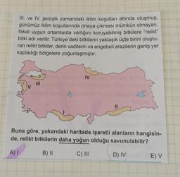 III. ve IV. jeolojik zamandaki iklim koşulları altında oluşmuş,
günümüz iklim koşullarında ortaya çıkması mümkün olmayan,
fakat uygun ortamlarda varlığını koruyabilmiş bitkilere “relikt”
bitki adı verilir. Türkiye'deki bitkilerin yaklaşık üçte birini oluştu-
ran relikt bitkiler, derin vadilerin ve engebeli arazilerin geniş yer
kapladığı bölgelere yoğunlaşmıştır.
IV
MI
II
Buna göre, yukarıdaki haritada işaretli alanların hangisin-
de, relikt bitkilerin daha yoğun olduğu savunulabilir?
A) 1
B) ||
C) III
D) IV
E) V
