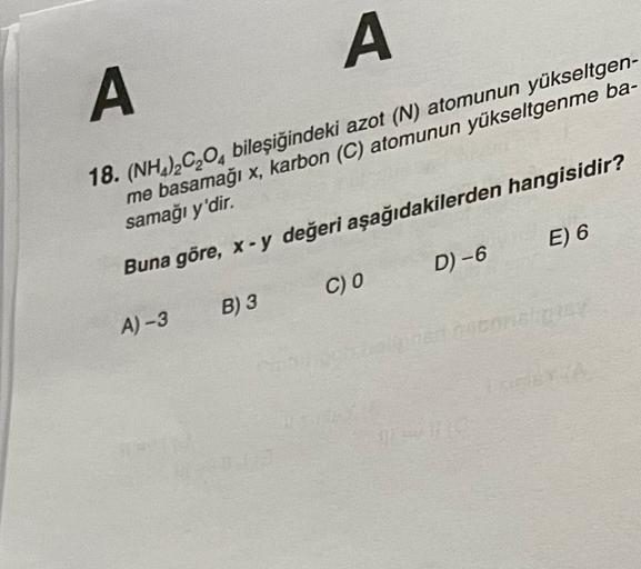 A
A
18. (NH.),C,0, bileşiğindeki azot (N) atomunun yükseltgen-
me basamağı x, karbon (C) atomunun yükseltgenme ba-
samağı y'dir.
Buna göre, x-y değeri aşağıdakilerden hangisidir?
E) 6
D) -6
C) o
B) 3
A-3
