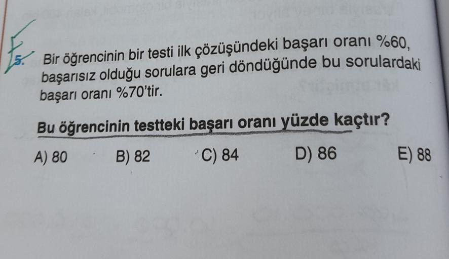 Bir öğrencinin bir testi ilk çözüşündeki başarı oranı %60.
başarısız olduğu sorulara geri döndüğünde bu sorulardaki
başarı oranı %70'tir.
Bu öğrencinin testteki başarı oranı yüzde kaçtır?
A) 80
B) 82
*C) 84
D) 86
E) 88