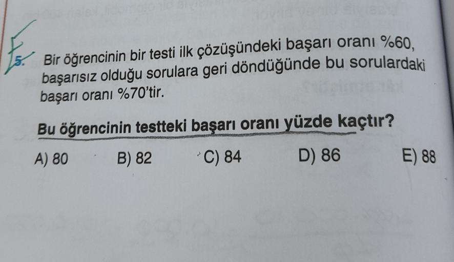 Bir öğrencinin bir testi ilk çözüşündeki başarı oranı %60.
başarısız olduğu sorulara geri döndüğünde bu sorulardaki
başarı oranı %70'tir.
Bu öğrencinin testteki başarı oranı yüzde kaçtır?
A) 80
B) 82
*C) 84
D) 86
E) 88
