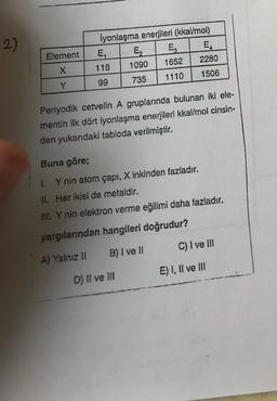 2)
Element
iyonlaşma enerjileri (kkal/mol)
E,
E. E EL
118
1090 1652
2280
99 735 1110 1506
X
Y
Periyodik cetvelin A gruplarında bulunan iki ele-
mentin ilk dört iyonlaşma enerjileri kkal/mol cinsin-
den yukarıdaki tabloda verilmiştir.
Buna göre;
I. Y nin atom çapı, Xinkinden fazladır.
II. Her ikisi de metaldir.
III. Y nin elektron verme eğilimi daha fazladır.
yargılarından hangileri doğrudur?
C) I ve III
A) Yalnız II B) I ve II
E) I, II ve III
D) II ve III
