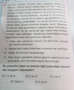 yer
29. Günlerin Getirdiği, Nurullah Ataç'ın yazılarını derleyen ilk
kitabıdır. 1946'da basılan kitapta daha çok 1941-1948 yılla.
rinda Cumhuriyet ve Ulus gazetelerinde çıkmış söyleşiler
alır. Bu ilk kitabına yazın yaşamının ilk yirmi yılını dolduran
yazılarından hiçbirini almaması, öncelikle bir dil sorunudur
Bu dönemde yeni bir dil ve anlatımı gerçekleştirme yolun-
da var gücüyle çalışmaktadır. Sık sık dil devrimini savunan
yazılar yazar. Kitapta bunlardan örnekler vardır. Yazılardan
bir bölümü insan davranışlarını, günlük olayları konu edinen
denemelerdir. Bu tür yazılarıyla ilgili olarak Ataç kendisini
"moralist” diye nitelemiştir. Yazılarında insana saygı ve sanat
beğenilerine kadar pek çok konuyu işlemiştir.
1. Yazar, eski yazılarının hiçbirini dil devrimine uymadığı
için eserine almamıştır.
II. Eserde farklı metin türlerinden örneklere yer verilmiştir.
III. Yazar, dil devrimini desteklemiştir.
IV. Ataç, birçok gazetede yıllarca yazarlık yapmış biri olma-
sına karşın eser vermekte seçici davranmıştır.
Bu parçadan yazar ve eseriyle ilgili yukarıdaki sonuçlar-
dan hangileri çıkarılabilir?
A) I, II ve III
B) II ve III
C) I ve IV
D) Yalnız II
E) Il ve IV