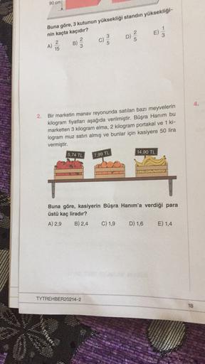 90 cm
Buna göre, 3 kutunun yüksekliği standın yüksekligi-
nin kaçta kaçıdır?
A)
B)
c)
D
15
3
2
D)
5
2
On
4.
2.
Bir marketin manav reyonunda satılan bazı meyvelerin
kilogram fiyatları aşağıda verilmiştir. Büşra Hanım bu
marketten 3 kilogram elma, 2 kilogram