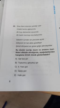 final dergisi
2
20. lihan Berk köprüye geldigi vakit
Ortalık henüz ağarıyordu
Bir kuş delicesine uçuyordu
Bir kadın durmuş ona bakıyordu
Sabahın içinden bir pencere açıldı
Gökyüzü bir kat daha güzelleşti
Şimdi dünyanın en güzel göğü altındaydılar
Bu dizeler içeriği, biçim ve anlatım özel-
likleri dikkate alındığında, aşağıdakilerden
hangisine örnek olarak gösterilebilir?
A) Saf (öz) şiir
B) Toplumcu gerçekçi şiir
C) II. Yeni şiiri
D) Garip şiiri
E) Halk şiiri
6