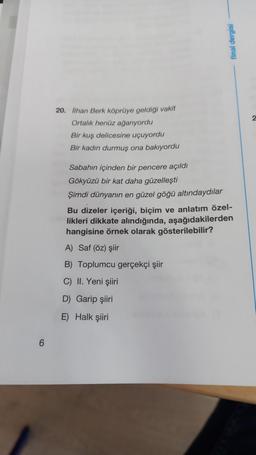 final dergisi
2
20. lihan Berk köprüye geldigi vakit
Ortalık henüz ağarıyordu
Bir kuş delicesine uçuyordu
Bir kadın durmuş ona bakıyordu
Sabahın içinden bir pencere açıldı
Gökyüzü bir kat daha güzelleşti
Şimdi dünyanın en güzel göğü altındaydılar
Bu dizeler içeriği, biçim ve anlatım özel-
likleri dikkate alındığında, aşağıdakilerden
hangisine örnek olarak gösterilebilir?
A) Saf (öz) şiir
B) Toplumcu gerçekçi şiir
C) II. Yeni şiiri
D) Garip şiiri
E) Halk şiiri
6
