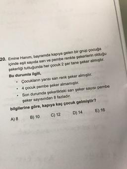 20. Emine Hanım, bayramda kapıya gelen bir grup çocuğa
içinde eşit sayıda sarı ve pembe renkte şekerlerin olduğu
şekerliği tuttuğunda her çocuk 2 şer tane şeker almıştır.
Bu durumla ilgili,
Çocukların yarısı sarı renk şeker almıştır.
• 4 çocuk pembe şeker almamıştır.
Son durumda şekerlikteki sarı şeker sayısı pembe
şeker sayısından 8 fazladır.
bilgilerine göre, kapıya kaç çocuk gelmiştir?
.
D) 14
E) 16
C) 12
A) 8
B) 10
