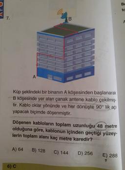 Bu
ta
d
7.
B
A
A
Küp şeklindeki bir binanın A köşesinden başlanarak
B köşesinde yer alan çanak antene kablo çekilmiş-
tir. Kablo oklar yönünde ve her dönüşte 90° lik açı
yapacak biçimde döşenmiştir.
Döşenen kabloların toplam uzunluğu 48 metre
olduğuna göre, kablonun içinden geçtiği yüzey-
lerin toplam alanı kaç metre karedir?
A) 64
B) 128
C) 144
D) 256
E) 288
6) C