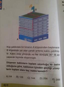 Bu
ta
d
7.
B
A
A
Küp şeklindeki bir binanın A köşesinden başlanarak
B köşesinde yer alan çanak antene kablo çekilmiş-
tir. Kablo oklar yönünde ve her dönüşte 90° lik açı
yapacak biçimde döşenmiştir.
Döşenen kabloların toplam uzunluğu 48 metre
olduğuna göre, kablonun içinden geçtiği yüzey-
lerin toplam alanı kaç metre karedir?
A) 64
B) 128
C) 144
D) 256
E) 288
6) C
