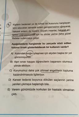 a
4.
Kişilerin bedensel ya da ruhsal bir kusurunu karşılayan
kimi sözcükler zamanla anlam genişlemesine uğrayarak
hakaret anlamı da kazanır. Duyarlı insanlar, hakaret an-
Jamini çağrıştırmamak için bu sözler yerine daha güzel
ifadeler kullanmaya çalışır.
u
Aşağıdakilerin hangisinde bu parçada sözü edilen
tutuma örnek gösterilebilecek bir kullanım vardır?
A) Kolundaki kırığın iyileşmesi için alçıdan başka bir yol
görünmüyordu.
B) Aşırı sınav kaygısı öğrencilerin başarısını olumsuz
yönde etkiliyor.
C) Kurumumuz daha çok zihinsel engellilerin topluma
kazandırılmasıyla ilgileniyor.
D) Kanser tedavisi boyunca dökülen saçlarının yerine
yenileri çıkmaya başlamıştı bile.
E) Verem günümüzde korkulan bir hastalık olmaktan
çıktı.
