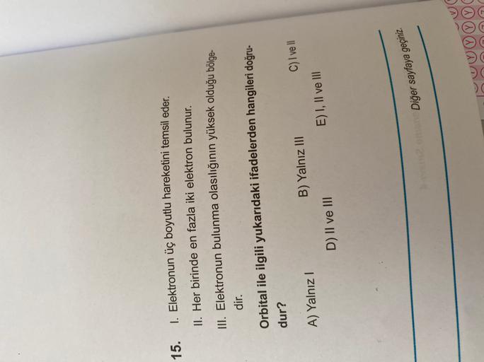 15.
I. Elektronun üç boyutlu hareketini temsil eder.
II. Her birinde en fazla iki elektron bulunur.
Elektronun bulunma olasılığının yüksek olduğu bölge
dir.
Orbital ile ilgili yukarıdaki ifadelerden hangileri doğru-
dur?
A) Yalnız!
B) Yalnız III
D) II ve I