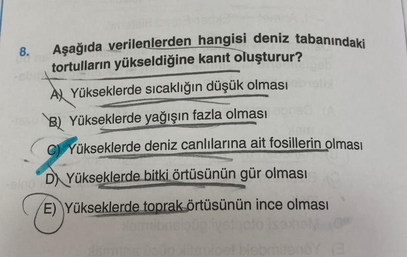 8.
Aşağıda verilenlerden hangisi deniz tabanındaki
tortulların yükseldiğine kanıt oluşturur?
A) Yükseklerde sıcaklığın düşük olması
B) Yükseklerde yağışın fazla olması
C) Yükseklerde deniz canlılarına ait fosillerin olması
D) Yükseklerde bitki örtüsünün gü