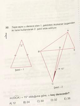 32. Tepe açısi a derece olan 1. şekildeki ikizkenar üçgenden
iki tane kullanılarak 2. şekil elde ediliyor.
A
1
a
D
E
B
15°
Şekil - 1
C
Şekil - 2
m(DCA) = 15° olduğuna göre, a kaç derecedir?
A) 12 B) 24
C) 30 D) 32 E) 36
