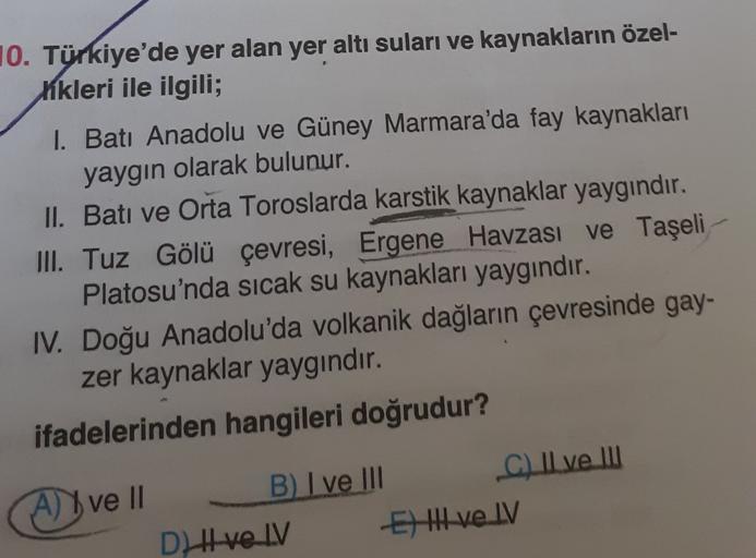 10. Türkiye'de yer alan yer altı suları ve kaynakların özel-
kikleri ile ilgili;
I. Batı Anadolu ve Güney Marmara'da fay kaynakları
yaygın olarak bulunur.
II. Batı ve Orta Toroslarda karstik kaynaklar yaygındır.
III. Tuz Gölü çevresi, Ergene Havzası ve Taş