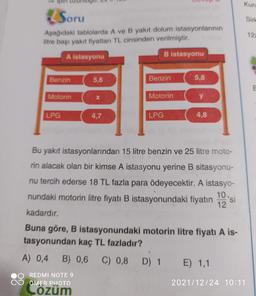 Kurt
Soru
Sirt
12
Aşağıdaki tablolarda A ve B yakıt dolum istasyonlarının
litre başı yakit fiyatları TL cinsinden verilmiştir.
A istasyonu
B istasyonu
Benzin
5,6
Benzin
5,8
Motorin
X
Motorin
y
LPG
4,7
LPG
4,8
Bu yakıt istasyonlarından 15 litre benzin ve 25 litre moto-
to si
rin alacak olan bir kimse A istasyonu yerine B sitasyonu-
nu tercih ederse 18 TL fazla para ödeyecektir. A istasyo-
nundaki motorin litre fiyatı B istasyonundaki fiyatın
12
kadardır.
Buna göre, B istasyonundaki motorin litre fiyatı A is-
tasyonundan kaç TL fazladır?
A) 0,4 B) 0,6
C) 0,8 D) 1 E) 1,1
REDMI NOTE 9
ÖMER PHOTO
Lözüm
2021/12/24 10:11
