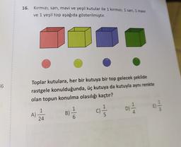 16. Kırmızı, sarı, mavi ve yeşil kutular ile 1 kırmızı, 1 sanı, 1 mavi
ve 1 yeşil top aşağıda gösterilmiştir.
36
Toplar kutulara, her bir kutuya bir top gelecek şekilde
rastgele konulduğunda, üç kutuya da kutuyla aynı renkte
olan topun konulma olasılığı kaçtır?
D)
1
A)
24
B)
C)
(